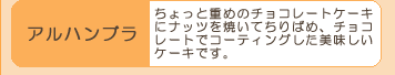 『アルハンブラ』ちょっと重めのチョコレートケーキ
にナッツを焼いてちりばめ、チョコ
レートでコーティングした美味しい
ケーキです。