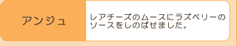 『アンジュ』レアチーズのムースにラズベリーの
ソースをしのばせました。
