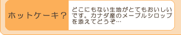 『ホットケーキ?』どこにもない生地がとてもおいしい
です。カナダ産のメープルシロップ
を添えてどうぞ…