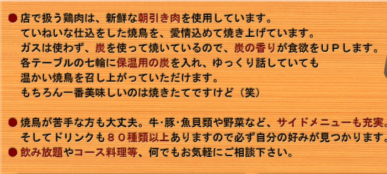 
●店で扱う鶏肉は、新鮮な朝引き肉を使用しています。
　ていねいな仕込をした焼鳥を、愛情込めて焼き上げています。
　ガスは使わず、炭を使って焼いているので、炭の香りが食欲をＵＰします。
　各テーブルの七輪に保温用の炭を入れ、ゆっくり話していても
　温かい焼鳥を召し上がっていただけます。
　もちろん一番美味しいのは焼きたてですけど（笑）
 
●焼鳥が苦手な方も大丈夫。牛･豚･魚貝類や野菜など、サイドメニューも充実。
　そしてドリンクも８０種類以上ありますので必ず自分の好みが見つかります。
●飲み放題やコース料理等、何でもお気軽にご相談下さい。