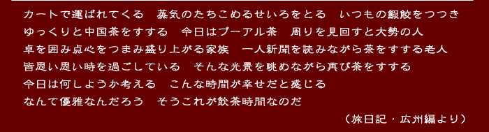 
カートで運ばれてくる　蒸気のたちこめるせいろをとる　いつもの鰕餃をつつき
ゆっくりと中国茶をすする　今日はプーアル茶　周りを見回すと大勢の人
卓を囲み点心をつまみ盛り上がる家族　一人新聞を読みながら茶をすする老人
皆思い思い時を過ごしている　そんな光景を眺めながら再び茶をすする
今日は何しようか考える　こんな時間が幸せだと感じる
なんて優雅なんだろう　そうこれが飲茶時間なのだ
　　　　　　　　　　　　　　　　　　　　　　　　　　（旅日記・広州編より）